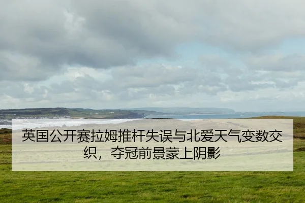 英国公开赛拉姆推杆失误与北爱天气变数交织，夺冠前景蒙上阴影